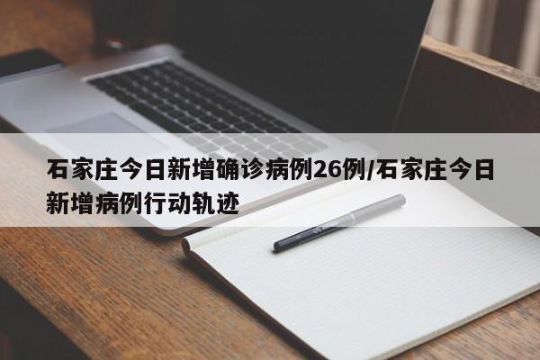 石家庄今日新增确诊病例26例/石家庄今日新增病例行动轨迹