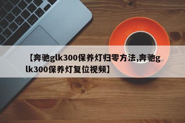 【奔驰glk300保养灯归零方法,奔驰glk300保养灯复位视频】