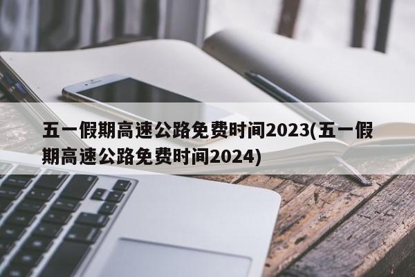五一假期高速公路免费时间2023(五一假期高速公路免费时间2024)