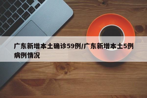 广东新增本土确诊59例/广东新增本土5例病例情况