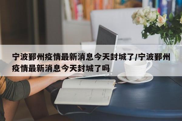 宁波鄞州疫情最新消息今天封城了/宁波鄞州疫情最新消息今天封城了吗