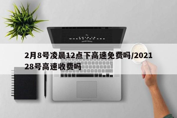 2月8号凌晨12点下高速免费吗/202128号高速收费吗
