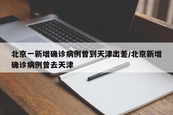 北京一新增确诊病例曾到天津出差/北京新增确诊病例曾去天津