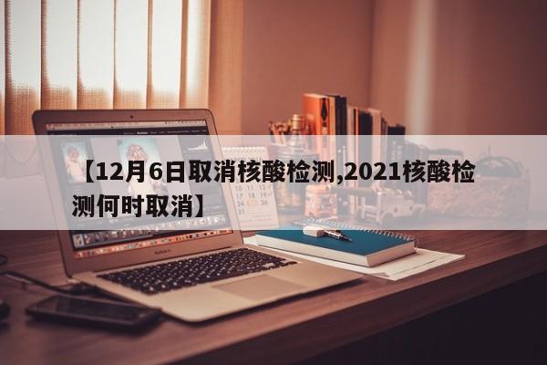 【12月6日取消核酸检测,2021核酸检测何时取消】