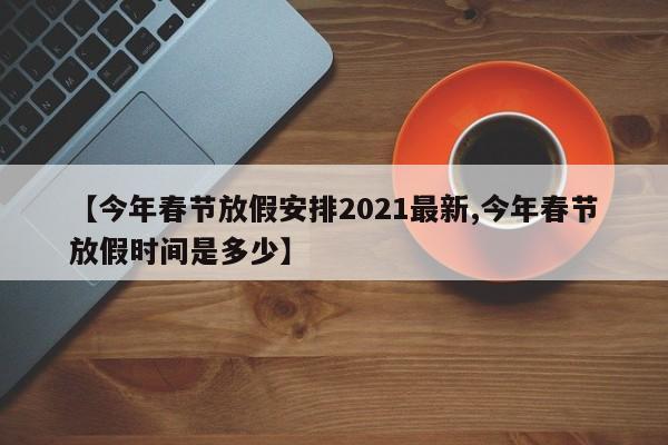 【今年春节放假安排2021最新,今年春节放假时间是多少】