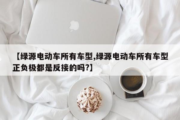【绿源电动车所有车型,绿源电动车所有车型正负极都是反接的吗?】