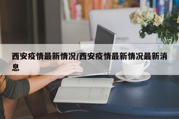 西安疫情最新情况/西安疫情最新情况最新消息