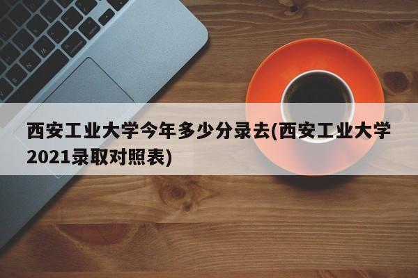 西安工业大学今年多少分录去(西安工业大学2021录取对照表)