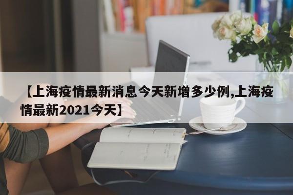 【上海疫情最新消息今天新增多少例,上海疫情最新2021今天】