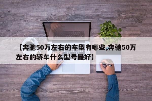 【奔驰50万左右的车型有哪些,奔驰50万左右的轿车什么型号最好】