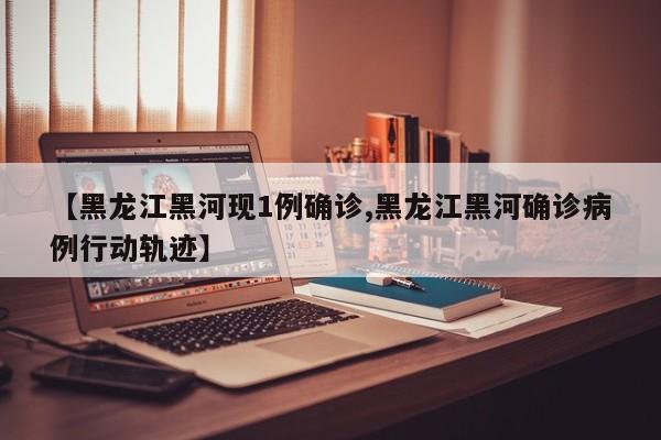 【黑龙江黑河现1例确诊,黑龙江黑河确诊病例行动轨迹】