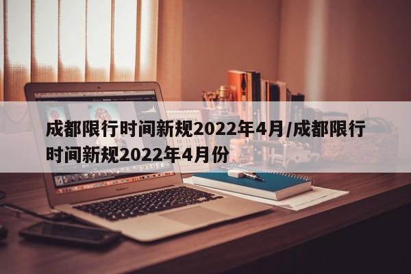 成都限行时间新规2022年4月/成都限行时间新规2022年4月份