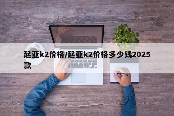 起亚k2价格/起亚k2价格多少钱2025款