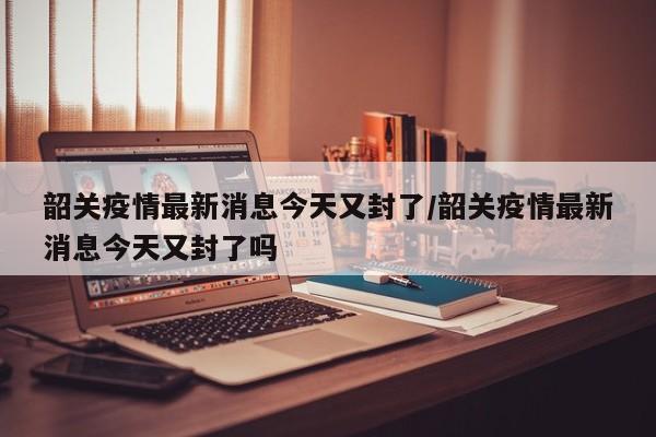 韶关疫情最新消息今天又封了/韶关疫情最新消息今天又封了吗