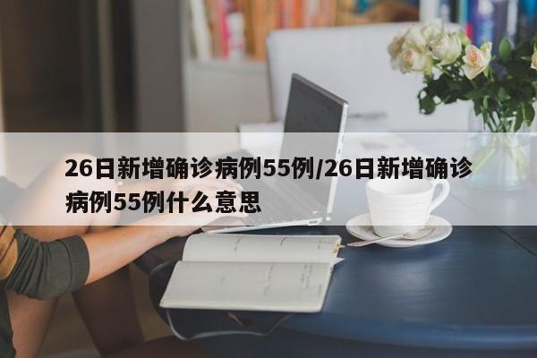26日新增确诊病例55例/26日新增确诊病例55例什么意思