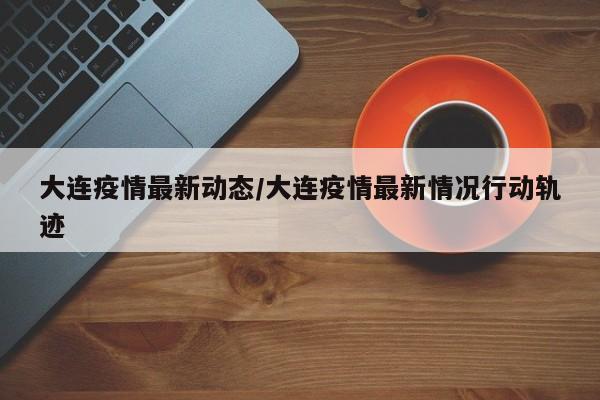 大连疫情最新动态/大连疫情最新情况行动轨迹