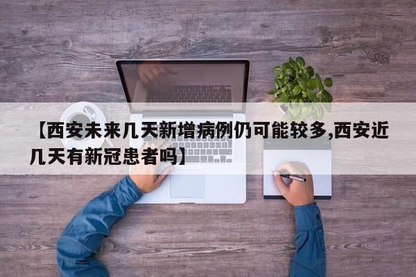 【西安未来几天新增病例仍可能较多,西安近几天有新冠患者吗】