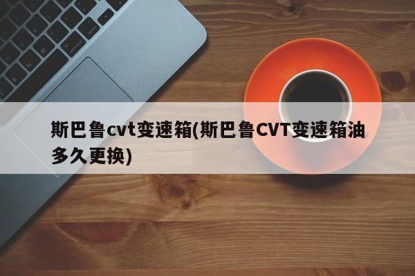 斯巴鲁cvt变速箱(斯巴鲁CVT变速箱油多久更换)